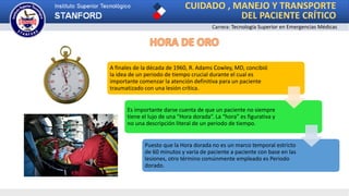 CUIDADO , MANEJO Y TRANSPORTE
DEL PACIENTE CRÍTICO
Carrera: Tecnología Superior en Emergencias Médicas
A finales de la década de 1960, R. Adams Cowley, MD, concibió
la idea de un periodo de tiempo crucial durante el cual es
importante comenzar la atención definitiva para un paciente
traumatizado con una lesión crítica.
Es importante darse cuenta de que un paciente no siempre
tiene el lujo de una “Hora dorada”. La “hora” es figurativa y
no una descripción literal de un periodo de tiempo.
Puesto que la Hora dorada no es un marco temporal estricto
de 60 minutos y varía de paciente a paciente con base en las
lesiones, otro término comúnmente empleado es Periodo
dorado.
 