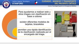 CUIDADO , MANEJO Y TRANSPORTE
DEL PACIENTE CRÍTICO
Carrera: Tecnología Superior en Emergencias Médicas
Para ayudarnos a realizar este y
otros triages con clasificación en
base a colores
existen diferentes modelos de
tarjetas, brazaletes
permiten una rápida identificación
de la clasificación realizada por el
encargado del triage.
 