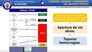 CUIDADO , MANEJO Y TRANSPORTE
DEL PACIENTE CRÍTICO
Carrera: Tecnología Superior en Emergencias Médicas
Las únicas técnicas permitidas
durante este triage son las llamadas
"maniobras salvadoras", es decir:
Apertura de vía
aérea.
Taponar
hemorragias.
 