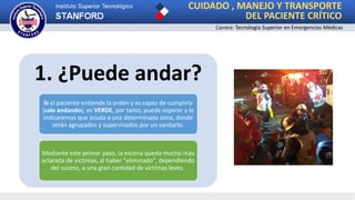 CUIDADO , MANEJO Y TRANSPORTE
DEL PACIENTE CRÍTICO
Carrera: Tecnología Superior en Emergencias Médicas
1. ¿Puede andar?
Si el paciente entiende la orden y es capaz de cumplirla
(sale andando), es VERDE, por tanto, puede esperar y le
indicaremos que acuda a una determinada zona, donde
serán agrupados y supervisados por un sanitario.
Mediante este primer paso, la escena queda mucho más
aclarada de víctimas, al haber "eliminado", dependiendo
del suceso, a una gran cantidad de víctimas leves.
 