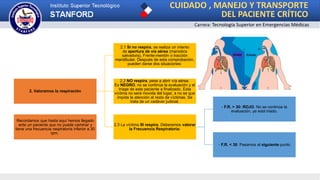 CUIDADO , MANEJO Y TRANSPORTE
DEL PACIENTE CRÍTICO
Carrera: Tecnología Superior en Emergencias Médicas
2. Valoramos la respiración
2.1 Si no respira, se realiza un intento
de apertura de vía aérea (maniobra
salvadora), Frente-mentón o tracción
mandibular. Después de esta comprobación,
pueden darse dos situaciones:
2.2 NO respira, pese a abrir vía aérea.
Es NEGRO, no se continúa la evaluación y el
triage de este paciente a finalizado. Esta
víctima no será movida del lugar, a no se que
impida la atención al resto de víctimas. Se
trata de un cadáver judicial.
2.3 La víctima SI respira. Deberemos valorar
la Frecuencia Respiratoria:
- F.R. > 30: ROJO. No se continúa la
evaluación, ya está triado.
- F.R. < 30: Pasamos al siguiente punto
Recordamos que hasta aquí hemos llegado
ante un paciente que no puede caminar y
tiene una frecuencia respiratoria inferior a 30
rpm.
 