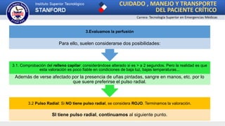 CUIDADO , MANEJO Y TRANSPORTE
DEL PACIENTE CRÍTICO
Carrera: Tecnología Superior en Emergencias Médicas
3.2 Pulso Radial: Si NO tiene pulso radial, se considera ROJO. Terminamos la valoración.
SI tiene pulso radial, continuamos al siguiente punto.
3.1. Comprobación del relleno capilar: considerándose alterado si es > a 2 segundos. Pero la realidad es que
esta valoración es poco fiable en condiciones de baja luz, bajas temperaturas...
Además de verse afectado por la presencia de uñas pintadas, sangre en manos, etc. por lo
que suere preferirse el pulso radial.
3.Evaluamos la perfusión
Para ello, suelen considerarse dos posibilidades:
 