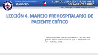 CUIDADO , MANEJO Y TRANSPORTE
DEL PACIENTE CRÍTICO
Carrera: Tecnología Superior en Emergencias Médicas
“Siempre que ves una persona exitosa percibes sus
glorias, y nunca los sacrificios que la llevaron hasta
allí” – Vaibhav Shah.
 
