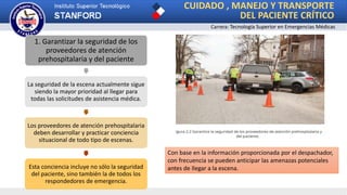 CUIDADO , MANEJO Y TRANSPORTE
DEL PACIENTE CRÍTICO
Carrera: Tecnología Superior en Emergencias Médicas
1. Garantizar la seguridad de los
proveedores de atención
prehospitalaria y del paciente
La seguridad de la escena actualmente sigue
siendo la mayor prioridad al llegar para
todas las solicitudes de asistencia médica.
Los proveedores de atención prehospitalaria
deben desarrollar y practicar conciencia
situacional de todo tipo de escenas.
Esta conciencia incluye no sólo la seguridad
del paciente, sino también la de todos los
respondedores de emergencia.
Con base en la información proporcionada por el despachador,
con frecuencia se pueden anticipar las amenazas potenciales
antes de llegar a la escena.
 