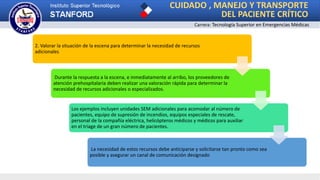 Carrera: Tecnología Superior en Emergencias Médicas
CUIDADO , MANEJO Y TRANSPORTE
DEL PACIENTE CRÍTICO
2. Valorar la situación de la escena para determinar la necesidad de recursos
adicionales
Durante la respuesta a la escena, e inmediatamente al arribo, los proveedores de
atención prehospitalaria deben realizar una valoración rápida para determinar la
necesidad de recursos adicionales o especializados.
Los ejemplos incluyen unidades SEM adicionales para acomodar al número de
pacientes, equipo de supresión de incendios, equipos especiales de rescate,
personal de la compañía eléctrica, helicópteros médicos y médicos para auxiliar
en el triage de un gran número de pacientes.
La necesidad de estos recursos debe anticiparse y solicitarse tan pronto como sea
posible y asegurar un canal de comunicación designado
 
