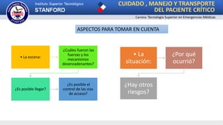 CUIDADO , MANEJO Y TRANSPORTE
DEL PACIENTE CRÍTICO
Carrera: Tecnología Superior en Emergencias Médicas
• La escena:
¿Cuáles fueron las
fuerzas y los
mecanismos
desencadenantes?
¿Es posible llegar?
¿Es posible el
control de las vías
de acceso?
ASPECTOS PARA TOMAR EN CUENTA
• La
situación:
¿Por qué
ocurrió?
¿Hay otros
riesgos?
 