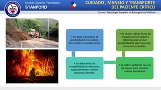 CUIDADO , MANEJO Y TRANSPORTE
DEL PACIENTE CRÍTICO
Carrera: Tecnología Superior en Emergencias Médicas
• Se debe considerar la
posibilidad de incendios,
derrumbes o inundaciones.
• Se debe evitar la
inestabilidad de vehículos,
especialmente si tienen
personas adentro.
• Se deben señalizar las vías
de acceso para prevenir
nuevos accidentes.
• Se deben retirar llaves de
contacto o interruptores
eléctricos para evitar
posibilidad de electrocución,
chispas e incendios.
 