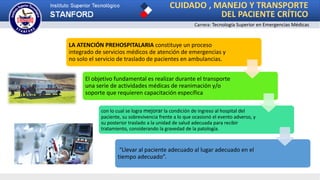 CUIDADO , MANEJO Y TRANSPORTE
DEL PACIENTE CRÍTICO
LA ATENCIÓN PREHOSPITALARIA constituye un proceso
integrado de servicios médicos de atención de emergencias y
no solo el servicio de traslado de pacientes en ambulancias.
El objetivo fundamental es realizar durante el transporte
una serie de actividades médicas de reanimación y/o
soporte que requieren capacitación específica
con lo cual se logra mejorar la condición de ingreso al hospital del
paciente, su sobrevivencia frente a lo que ocasionó el evento adverso, y
su posterior traslado a la unidad de salud adecuada para recibir
tratamiento, considerando la gravedad de la patología.
“Llevar al paciente adecuado al lugar adecuado en el
tiempo adecuado”.
Carrera: Tecnología Superior en Emergencias Médicas
 