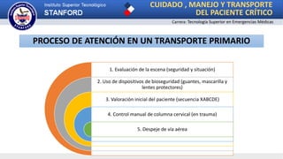 Carrera: Tecnología Superior en Emergencias Médicas
1. Evaluación de la escena (seguridad y situación)
2. Uso de dispositivos de bioseguridad (guantes, mascarilla y
lentes protectores)
3. Valoración inicial del paciente (secuencia XABCDE)
4. Control manual de columna cervical (en trauma)
5. Despeje de vía aérea
PROCESO DE ATENCIÓN EN UN TRANSPORTE PRIMARIO
CUIDADO , MANEJO Y TRANSPORTE
DEL PACIENTE CRÍTICO
 
