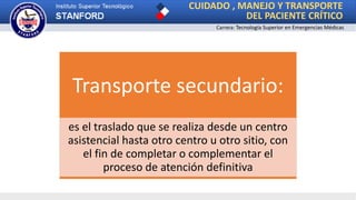 CUIDADO , MANEJO Y TRANSPORTE
DEL PACIENTE CRÍTICO
Carrera: Tecnología Superior en Emergencias Médicas
Transporte secundario:
es el traslado que se realiza desde un centro
asistencial hasta otro centro u otro sitio, con
el fin de completar o complementar el
proceso de atención definitiva
 