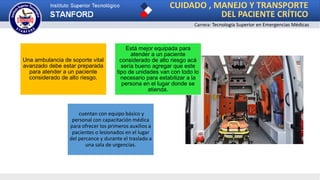CUIDADO , MANEJO Y TRANSPORTE
DEL PACIENTE CRÍTICO
Carrera: Tecnología Superior en Emergencias Médicas
Una ambulancia de soporte vital
avanzado debe estar preparada
para atender a un paciente
considerado de alto riesgo.
Está mejor equipada para
atender a un paciente
considerado de alto riesgo acá
sería bueno agregar que este
tipo de unidades van con todo lo
necesario para estabilizar a la
persona en el lugar donde se
atienda.
cuentan con equipo básico y
personal con capacitación médica
para ofrecer los primeros auxilios a
pacientes o lesionados en el lugar
del percance y durante el traslado a
una sala de urgencias.
 