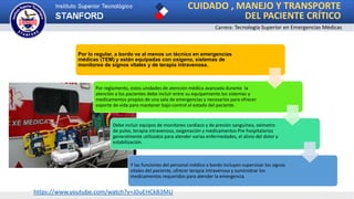 CUIDADO , MANEJO Y TRANSPORTE
DEL PACIENTE CRÍTICO
Carrera: Tecnología Superior en Emergencias Médicas
Por lo regular, a bordo va al menos un técnico en emergencias
médicas (TEM) y están equipadas con oxígeno, sistemas de
monitoreo de signos vitales y de terapia intravenosa.
Por reglamento, estos unidades de atención médica avanzada durante la
atención a los pacientes debe incluir entre su equipamiento los sistemas y
medicamentos propios de una sala de emergencias y necesarios para ofrecer
soporte de vida para mantener bajo control el estado del paciente.
Debe incluir equipos de monitoreo cardiaco y de presión sanguínea, oxímetro
de pulso, terapia intravenosa, oxigenación y medicamentos Pre-hospitalarios
generalmente utilizados para atender varias enfermedades, el alivio del dolor y
estabilización.
Y las funciones del personal médico a bordo incluyen supervisar los signos
vitales del paciente, ofrecer terapia intravenosa y suministrar los
medicamentos requeridos para atender la emergencia.
https://www.youtube.com/watch?v=J0uEHCkB3MU
 
