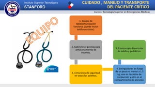 CUIDADO , MANEJO Y TRANSPORTE
DEL PACIENTE CRÍTICO
Carrera: Tecnología Superior en Emergencias Médicas
1. Equipo de
radiocomunicación
funcional (puede incluir
teléfono celular).
2. Gabinetes y gavetas para
almacenamiento de
insumos.
3. Cinturones de seguridad
en todos los asientos.
4. Extinguidores de fuego
de un peso no menor a 1.5
kg, uno en la cabina de
conducción y otro en el
compartimento de atención.
5. Estetoscopio biauricular
de adulto y pediátrico.
 