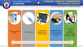 CUIDADO , MANEJO Y TRANSPORTE
DEL PACIENTE CRÍTICO
Carrera: Tecnología Superior en Emergencias Médicas
6. Estetoscopio de
Pinard.
7. Termómetros
8. Estuche de
diagnóstico con
oftalmoscopio.
9.
Esfigmomanómetro
con brazales de
tamaño pediátrico
y adulto.
10. Collarín
cervical
semirrígido,
tamaños chico,
mediano y grande.
 