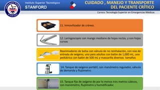 CUIDADO , MANEJO Y TRANSPORTE
DEL PACIENTE CRÍTICO
Carrera: Tecnología Superior en Emergencias Médicas
11. Inmovilizador de cráneo.
12. Laringoscopio con mango mediano de hojas rectas, y con hojas
curvas
Reanimadores de bolsa con válvula de no reinhalación, con vías de
entrada de oxígeno, uno para adultos con balón de 1,000 mL, uno
pediátrico con balón de 500 mL y mascarilla diversos tamaños
14. Tanque de oxígeno portátil, con manómetro regulador, válvula
de demanda y flujómetro.
15. Tanque fijo de oxígeno de por lo menos tres metros cúbicos,
con manómetro, flujómetro y humidificador.
 