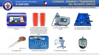 CUIDADO , MANEJO Y TRANSPORTE
DEL PACIENTE CRÍTICO
Carrera: Tecnología Superior en Emergencias Médicas
16. Equipo esterilizado para atención
de parto.
17. Tabla-camilla para lesiones de
columna vertebral, con un mínimo
de tres bandas de sujeción y tabla
corta para lesiones de columna
cervical con bandas de sujeción al
tórax.
21. Equipos de aspiración fijo y
portátil.
22. Férulas rígidas o neumáticas,
para miembro superior e inferior.
23. Jeringas asepto. 24. Equipo de cirugía menor. 25. Ventilador volumétrico. Glucómetro.
 