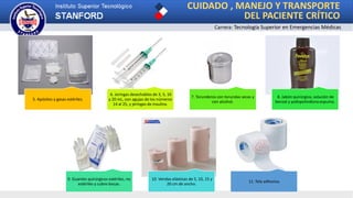 5. Apósitos y gasas estériles.
6. Jeringas desechables de 3, 5, 10
y 20 mL, con agujas de los números
14 al 25, y jeringas de insulina.
7. Torunderos con torundas secas y
con alcohol.
8. Jabón quirúrgico, solución de
benzal y yodopolividona espuma.
9. Guantes quirúrgicos estériles, no
estériles y cubre-bocas.
10. Vendas elásticas de 5, 10, 15 y
20 cm de ancho.
11. Tela adhesiva.
CUIDADO , MANEJO Y TRANSPORTE
DEL PACIENTE CRÍTICO
Carrera: Tecnología Superior en Emergencias Médicas
 