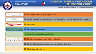 CUIDADO , MANEJO Y TRANSPORTE
DEL PACIENTE CRÍTICO
Carrera: Tecnología Superior en Emergencias Médicas
12. Sondas de Nelaton, Foley y de Levin.
13. Puntas nasales, mascarilla con bolsa reservorio y mascarilla sin bolsa reservorio.
14. Ligaduras.
15. Tubos endotraqueales
16. Rastrillo desechable para afeitar.
17. Cánula orofaríngeas para niños y adultos.
18. Contenedor para material punzo-cortante de desecho.
19. Sábanas y cobertores.
 