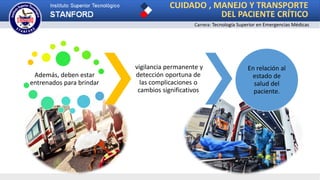 Además, deben estar
entrenados para brindar
vigilancia permanente y
detección oportuna de
las complicaciones o
cambios significativos
En relación al
estado de
salud del
paciente.
CUIDADO , MANEJO Y TRANSPORTE
DEL PACIENTE CRÍTICO
Carrera: Tecnología Superior en Emergencias Médicas
 