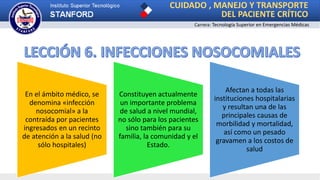 CUIDADO , MANEJO Y TRANSPORTE
DEL PACIENTE CRÍTICO
Carrera: Tecnología Superior en Emergencias Médicas
En el ámbito médico, se
denomina «infección
nosocomial» a la
contraída por pacientes
ingresados en un recinto
de atención a la salud (no
sólo hospitales)
Constituyen actualmente
un importante problema
de salud a nivel mundial,
no sólo para los pacientes
sino también para su
familia, la comunidad y el
Estado.
Afectan a todas las
instituciones hospitalarias
y resultan una de las
principales causas de
morbilidad y mortalidad,
así como un pesado
gravamen a los costos de
salud
 