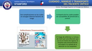 CUIDADO , MANEJO Y TRANSPORTE
DEL PACIENTE CRÍTICO
Carrera: Tecnología Superior en Emergencias Médicas
Son complicaciones en las cuales
se conjugan diversos factores de
riesgo
la mayoría de los cuales pueden
ser susceptibles de prevención y
control.
El riesgo de enfermar e, incluso,
de morir por una infección que
no era el motivo de ingreso al
hospital está estrechamente
vinculado a la calidad de la
atención en los hospitales
 