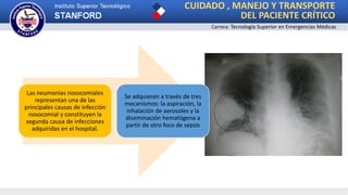 CUIDADO , MANEJO Y TRANSPORTE
DEL PACIENTE CRÍTICO
Carrera: Tecnología Superior en Emergencias Médicas
Las neumonías nosocomiales
representan una de las
principales causas de infección
nosocomial y constituyen la
segunda causa de infecciones
adquiridas en el hospital.
Se adquieren a través de tres
mecanismos: la aspiración, la
inhalación de aerosoles y la
diseminación hematógena a
partir de otro foco de sepsis
 