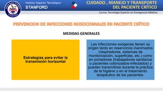 CUIDADO , MANEJO Y TRANSPORTE
DEL PACIENTE CRÍTICO
Carrera: Tecnología Superior en Emergencias Médicas
MEDIDAS GENERALES
Estrategias para evitar la
transmisión horizontal
Las infecciones exógenas tienen su
origen tanto en reservorios inanimados
(respiradores, sistemas de
monitorización, superficies, etc.) como
en portadores (trabajadores sanitarios
o pacientes colonizados-infectados) y
pueden transmitirse durante la práctica
de la higiene o en el tratamiento
terapéutico de los pacientes.
 
