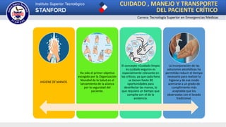 CUIDADO , MANEJO Y TRANSPORTE
DEL PACIENTE CRÍTICO
Carrera: Tecnología Superior en Emergencias Médicas
HIGIENE DE MANOS.
Ha sido el primer objetivo
escogido por la Organización
Mundial de la Salud en el
lanzamiento de la alianza
por la seguridad del
paciente.
El concepto «Cuidado limpio
es cuidado seguro» es
especialmente relevante en
las críticos, ya que cada hora
se tienen hasta 30
oportunidades para
desinfectar las manos, lo
que requiere un tiempo que
compite con el de la
asistencia.
La incorporación de las
soluciones alcohólicas ha
permitido reducir el tiempo
necesario para realizar la
higiene y de ese modo
acercarse a un grado de
cumplimiento más
aceptable que los
observados con el lavado
tradicional.
 
