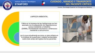 CUIDADO , MANEJO Y TRANSPORTE
DEL PACIENTE CRÍTICO
Carrera: Tecnología Superior en Emergencias Médicas
LIMPIEZA AMBIENTAL.
Fallos en la limpieza de las habitaciones se han
asociado con la adquisición de Staphilococcus
aureus resistente a meticilina
(SARM), Acinetobacter baumannii o enterococo
resistente a vancomicina
por lo que actualmente se pone un gran énfasis en
la limpieza de superficies y objetos ambientales,
sobre todo antes del ingreso de los pacientes
 