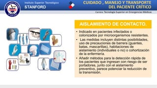 CUIDADO , MANEJO Y TRANSPORTE
DEL PACIENTE CRÍTICO
Carrera: Tecnología Superior en Emergencias Médicas
AISLAMIENTO DE CONTACTO.
• Indicado en pacientes infectados o
colonizados por microorganismos resistentes.
• Las medidas incluyen distintas posibilidades,
uso de precauciones de barrera (guantes,
batas, mascarillas), habitaciones de
aislamiento (individuales o no) o cohortización
de la enfermería.
• Añadir métodos para la detección rápida de
los pacientes que ingresan con riesgo de ser
portadores, junto con el aislamiento
preventivo, parece potenciar la reducción de
la transmisión.
 
