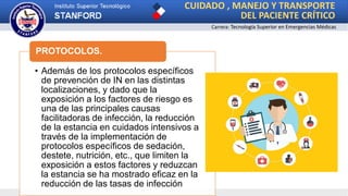 CUIDADO , MANEJO Y TRANSPORTE
DEL PACIENTE CRÍTICO
Carrera: Tecnología Superior en Emergencias Médicas
• Además de los protocolos específicos
de prevención de IN en las distintas
localizaciones, y dado que la
exposición a los factores de riesgo es
una de las principales causas
facilitadoras de infección, la reducción
de la estancia en cuidados intensivos a
través de la implementación de
protocolos específicos de sedación,
destete, nutrición, etc., que limiten la
exposición a estos factores y reduzcan
la estancia se ha mostrado eficaz en la
reducción de las tasas de infección
PROTOCOLOS.
 