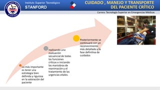 CUIDADO , MANEJO Y TRANSPORTE
DEL PACIENTE CRÍTICO
Carrera: Tecnología Superior en Emergencias Médicas
Lo más importante
es tener una
estrategia bien
definida y rigurosa
en la valoración del
paciente
realizando una
evaluación
secuencial de todas
las funciones
críticas e iniciando
las maniobras de
reanimación y el
tratamiento de las
urgencias vitales.
Posteriormente se
continuará con un
reconocimiento
más detallado y la
fase definitiva de
cuidados
 