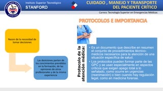 CUIDADO , MANEJO Y TRANSPORTE
DEL PACIENTE CRÍTICO
Carrera: Tecnología Superior en Emergencias Médicas
Nacen de la necesidad de
tomar decisiones
Las desiciones parten de
los concimientos prendidos
en la formación, de las
opiniones de otros
profesionales y de la misma
experiencia
Protocolodela
atenciónmédica:
• Es un documento que describe en resumen
el conjunto de procedimientos técnico-
médicos necesarios para la atención de una
situación específica de salud.
• Los protocolos pueden formar parte de las
GPC y se usan especialmente en aspectos
críticos que exigen apego total a lo
señalado, como ocurre en urgencias
(reanimación) o bien cuando hay regulación
legal, como en medicina forense.
 