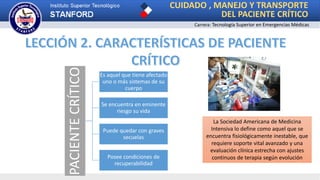 Carrera: Tecnología Superior en Emergencias Médicas
CUIDADO , MANEJO Y TRANSPORTE
DEL PACIENTE CRÍTICO
PACIENTECRÍTICO Es aquel que tiene afectado
uno o más sistemas de su
cuerpo
Se encuentra en eminente
riesgo su vida
Puede quedar con graves
secuelas
Posee condiciones de
recuperabilidad
La Sociedad Americana de Medicina
Intensiva lo define como aquel que se
encuentra fisiológicamente inestable, que
requiere soporte vital avanzado y una
evaluación clínica estrecha con ajustes
continuos de terapia según evolución
 