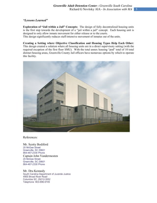 Greenville Adult Detention Center - Greenville South Carolina
                                        Richard G Novitsky AIA - In Association with MA                5


“Lessons Learned”

Exploration of “Jail within a Jail” Concepts: The design of fully decentralized housing units
is the first step towards the development of a “jail within a jail” concept. Each housing unit is
designed to only allow inmate movement for either release or to the courts.
This design significantly reduces staff-intensive movement of inmates out of the units.

Creating a Setting where Objective Classification and Housing Types Help Each Other:
This design created a solution where all housing units are in a direct supervisory setting (with the
required exception of the first floor SMU). With the total annex housing “pod” total of 10 total
distinct housing areas, Greenville County Jail officers have numerous options by which to operate
this facility.




References:

Mr. Scotty Bodiford
20 McGee Street
Greenville, SC 29601
864-467-2330 Phone
Captain John Vandermosten
20 McGee Street
Greenville, SC 29601
864-467-2330 Phone

Mr. Dru Kennedy
South Carolina Department of Juvenile Justice
4900 Broad River Road
Columbia SC, 29212-3552
Telephone: 803-896-9749
 