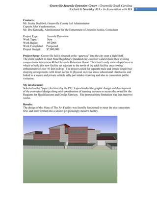 Greenville Juvenile Detention Center - Greenville South Carolina
                                       Richard G Novitsky AIA - In Association with MA               7


Contacts:
Mr. Scotty Bodiford, Greenville County Jail Administrator
Captain John Vandermosten,
Mr. Dru Kennedy, Administrator for the Department of Juvenile Justice, Consultant

Project Type:         Juvenile Detention
Work Type:            New
Work Began:           05/2006
Work Completed:      Postponed
Project Budget:      $7,000,000

Project Scope: Greenville Jail is situated at the “gateway” into the city atop a high bluff.
The client wished to meet State Regulatory Standards for Juvenile’s and expand their existing
campus to include a new 48 bed Juvenile Detention Home. The client’s only undeveloped area in
which to build this new facility sat adjacent to the north of the adult facility on a sloping
embankment of over 40 feet in drop. The project called for separate male and female single bed
sleeping arrangements with direct access to physical exercise areas, educational classrooms and
linked to a secure and private vehicle sally port intake receiving and also to convenient public
visitation.

My involvement:
Selected as the Project Architect by the PIC, I spearheaded the graphic design and development
of the conceptual design along with coordination of teaming partners to secure the award for the
Requests for Qualifications and Design Services. The proposal time limitation was less than two
weeks.

Results:
The design of this State of The Art Facility was literally functioned to meet the site constraints
first, and later formed into a secure, yet pleasingly modern facility.
 