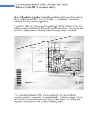 Greenville Juvenile Detention Center - Greenville South Carolina
 Richard G Novitsky AIA - In Association with MA




General Description of Solution: Medical Exam and Nurses Station on the lower level;
Detention Housing, and Main Control on the Mid- Level; and Dining, Educational /
Administration functions on the upper level

I was able to utilize the sloping grades to my advantage whereby all intake, storage and
Initial processing would occur on the lower level off Henrietta Street. First response and
mechanical connections were also integrated off of existing utilities at this level.




The secure vehicle sally port will be large enough to allow the turn-around of an
emergency ambulance or extended van transport vehicles. Additional temporary parking
areas for the local Sheriff department shall be provided for as well. The building will
required an elevator and two stair towers for emergency egress.
 