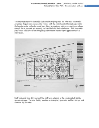 Greenville Juvenile Detention Center - Greenville South Carolina
                                    Richard G Novitsky AIA - In Association with MA




The intermediate level contained four distinct sleeping areas for both male and female
Juveniles. Supervision was podular remote with the central control located adjacent to
the housing units. All units would have direct access to an outdoor recreation area large
enough for an open air, yet securely enclosed full-size basketball court. This recreation
yard would also serve as an emergency containment area for up to approximately 70
individuals.




Staff entry and food delivery is off the mid-level adjacent to the existing adult facility
service entrance. The new facility required an emergency generator and fuel storage tank
for three day duration.
 