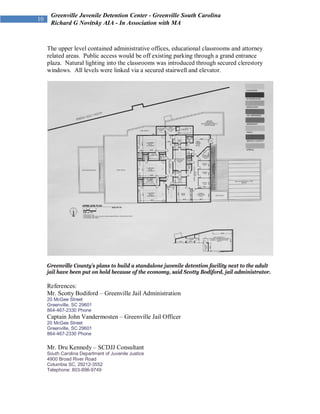 Greenville Juvenile Detention Center - Greenville South Carolina
 Richard G Novitsky AIA - In Association with MA



The upper level contained administrative offices, educational classrooms and attorney
related areas. Public access would be off existing parking through a grand entrance
plaza. Natural lighting into the classrooms was introduced through secured clerestory
windows. All levels were linked via a secured stairwell and elevator.




Greenville County’s plans to build a standalone juvenile detention facility next to the adult
jail have been put on hold because of the economy, said Scotty Bodiford, jail administrator.

References:
Mr. Scotty Bodiford – Greenville Jail Administration
20 McGee Street
Greenville, SC 29601
864-467-2330 Phone
Captain John Vandermosten – Greenville Jail Officer
20 McGee Street
Greenville, SC 29601
864-467-2330 Phone

Mr. Dru Kennedy – SCDJJ Consultant
South Carolina Department of Juvenile Justice
4900 Broad River Road
Columbia SC, 29212-3552
Telephone: 803-896-9749
 
