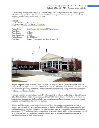 Craven County Judicial Center - New Bern, NC            11
                                                  Richard G Novitsky AIA - In Association with MA

“This building belongs to the citizens of Craven County,” said Sheriff Jerry Monette, keynote speaker.
“We’ll take very good care of it and protect it.” “Without exception, it is one of the finest, most well-
designed facilities on the East Coast,” he said.

Contacts:
Mr. Harold Blizzard, County Commissioner
Sheriff Jerry Monette, Chief Jail Administrator

Project Type:        Courthouses, Governmental Offices, Prisons
Work Type:           New
Work Began:          06/2007
Work Completed:      11/2009
Project Budget:      $25.4 Million
Contractor:          DeVere Construction, Mr. Tom Bennett CM




Project Scope: In late November, 2009, the new $30 million Craven County Judicial Center on
Clarks Road was opened. The state-of-the-art facility has 113,000 square feet and can house up to
292 prisoners, providing maximum, medium and minimum security along with housing units for
both male and female inmates.

The new complex houses the new sheriff’s office, detective offices, and a state of the art forensic
lab, administrative offices, squad rooms, conference rooms, command room and an exercise and
break rooms for deputies. It also includes a criminal evidence lab with three times more storage
area and equipment than the previous facility.

District and Magistrate courtrooms, along with offices for Judges, attorneys and secretarial
support are conveniently accessed and secured by having all public subject to pre-scanning and
metal detection at the main entrance. All other entranceways are secured by the addition of key
pad access, CCTV and name/badge recognition. A separate public video visitation room is linked
to all housing units so that inmate transportation is kept to a minimum and so the public is
maintained outside of secured perimeters.
 