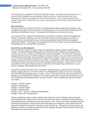 12    Craven County Judicial Center - New Bern, NC
      Richard G Novitsky AIA - In Association with MA


     The kitchen area is equipped to feed more than 600 inmates. All intake and deliveries are via a
     secured vehicle loading area and separated vehicle sally port. Inmate movement has been
     dramatically curtailed in comparison to the old downtown jail. A new inmate medical wing
     includes exam rooms, dental and x-ray rooms, nurse stations, doctor offices and secured inmate
     waiting areas.

     My involvement:
     Selected as the Project Architect by the PIC, I spearheaded the graphic design and development of the
     conceptual design along with coordination of Teaming partners to secure the award for the Requests for
     Qualifications and Design Services. The proposal time limitation was less than four weeks.

     I was tasked with the comprehensive planning and coordination of all design elements throughout the
     entirety of the project including: site layout, floor plans, security envelope, equipment and devices,
     vertical elements, structural grid layout, roof plan and equipment, interior finishes and equipment,
     coordination of MEP. Furthermore I was responsible for overall Life Safety, exiting evacuation routes
     and meeting all local, state and DOC requirements.

     Faced with a new Development:
     The Judicial Center began as a typical design, bid, build project, under the guide of another project
     manager. During the Schematic Design phase the principal in charge suddenly and unexpectedly fell
     seriously ill for over six months, recovering from a massive heart attack. Also at this time, the project
     manager decided to part ways with the company, leaving me entirely on my own to take over the entire
     job, with little and incomplete documentation by the previous manager. Eager to prove my loyalty to the
     company and given the lack of leadership in the office, I immediately took the task in hand and assumed
     all management roles on the project, from client meetings and correspondence with the owner’s CM to
     continuation of the project design documents, coordination of all engineering, specifications, security
     design, scheduling, and all preparations for the bid.

     It should be mentioned that the owner’s Construction Manager placed an added burden on the design
     team by changing the terms of the AIA contract into a Multiple Bid scenario in lieu of the single prime
     more than half way through the project. A year’s worth of work had to be broken down into a total of six
     Packages and coordinated with all aspects of the design, engineering documents and specifications so that
     they could begin site preparations before the onset of winter. Time to complete this task was less than
     two months.

     Package 1: Off/ Site Utilities
     Package 2: Building Pad
     Package 3: On Site Utilities
     Package 4: Building Shell
     Package 5: FFE – Interiors, Furnishing and Equipment
     Package 6: Data and Communications

     Further complicating matters was the realization that the previous Project Manager did not document
     early design decisions and the owner’s selection of critical items such as mechanical system preferences.
     The entire design was originally set up for roof top HVAC units. The previous project manager instructed
     the Mechanical engineers to design based on this information even though the owner requested that the
     design for mechanicals be based on a four pipe system from day one. During life cycle cost analysis and
     preliminary project cost estimates, the previous project manager changed the design without an expressed
     notification to the client of this decision.
 