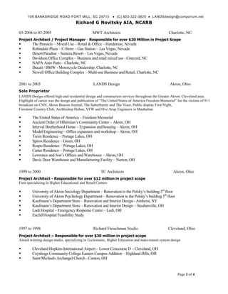 108 BANKSRIDGE ROAD FORT MILL, SC 29715                  (C) 803-322-3635  LANDSdesign@comporium.net
                                     Richard G Novitsky AIA, NCARB

03-2004 to 03-2005                              MWT Architects                                    Charlotte, NC
Project Architect / Project Manager - Responsible for over $20 Million in Project Scope
       The Pinnacle – Mixed Use – Retail & Office – Henderson, Nevada
       Robindale Plaza – C-Store – Gas Station – Las Vegas, Nevada
       Desert Paradise – Suntera Resort – Las Vegas, Nevada
       Davidson Office Complex – Business and retail mixed use - Concord, NC
       NAPA Auto Parts – Charlotte, NC
       Ducati / BMW - Motorcycle Dealership, Charlotte, NC
       Newell Office Building Complex – Multi-use Business and Retail, Charlotte, NC

2001 to 2003                                    LANDS Design                                       Akron, Ohio
Sole Proprietor
LANDS Design offered high-end residential design and construction services throughout the Greater Akron/ Cleveland area.
Highlight of career was the design and publication of “The United States of America Freedom Memorial” for the victims of 911
broadcast on CNN, Akron Beacon Journal, The Suburbanite and The Visor, Public display First Night,
Firestone Country Club, Archbishop Hoban, VFW and Ove Arup Engineers in Manhattan

       The United States of America – Freedom Memorial
       Ancient Order of Hibernian’s Community Center – Akron, OH
       Interval Brotherhood Home – Expansion and housing – Akron, OH
       Model Engineering – Office expansion and workshop – Akron, OH
       Treen Residence – Portage Lakes, OH
       Spiros Residence – Green, OH
       Rospo Residence – Portage Lakes, OH
       Carter Residence – Portage Lakes, OH
       Lawrence and Son’s Offices and Warehouse – Akron, OH
       Davis Door Warehouse and Manufacturing Facility – Norton, OH

1999 to 2000                                         TC Architects                                   Akron, Ohio
Project Architect - Responsible for over $12 million in project scope
Firm specializing in Higher Educational and Retail Centers

       University of Akron Sociology Department – Renovation to the Polsky’s building 3rd floor
       University of Akron Psychology Department – Renovation to the Polsky’s building 5th floor
       Kaufmann’s Department Store – Renovation and Interior Design - Amherst, NY
       Kaufmann’s Department Store – Renovation and Interior Design – Steubenville, OH
       Lodi Hospital – Emergency Response Center – Lodi, OH
       Euclid Hospital Feasibility Study


1997 to 1998                                    Richard Fleischman Studio                         Cleveland, Ohio
Project Architect – Responsible for over $30 million in project scope
Award winning design studio, specializing in Ecclesiastic, Higher Education and mass-transit system design

       Cleveland Hopkins International Airport – Lower Concourse D – Cleveland, OH
       Cuyahoga Community College Eastern Campus Addition – Highland Hills, OH
       Saint Michaels Archangel Church - Canton, OH


                                                                                                        Page 2 of 4
 