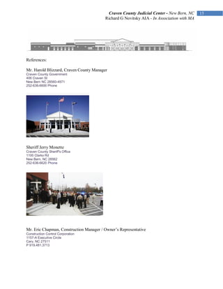 Craven County Judicial Center - New Bern, NC
                                         Richard G Novitsky AIA - In Association with MA




References:

Mr. Harold Blizzard, Craven County Manager
Craven County Government
406 Craven St
New Bern NC 28560-4971
252-636-6600 Phone




Sheriff Jerry Monette
Craven County Sheriff's Office
1100 Clarks Rd
New Bern, NC 28562
252-636-6620 Phone




Mr. Eric Chapman, Construction Manager / Owner’s Representative
Construction Control Corporation
1157-A Executive Circle
Cary, NC 27511
P 919.481.3713
 