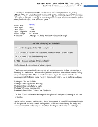 York Moss Justice Center Prison Camp - York County, SC
                                    Richard G Novitsky AIA - In Association with MA          17


"This project has been needed for several years. And with referendum not passing
(March 2006), it's taken the county some time to get the financing in place," Wilson said.
"Now that we have it, we need it as soon as possible because of prison population and the
need for the sheriff to have additional space."

                   Prisons
Project Type:
Work Type:         New
Work Began:        12/2007
Work Completed:    10/2008
Project Budget:    $9.7 Million
Contractor:        JM Cope, Mr. Randy Ransom, Construction Manager



                       The new facility by the numbers

10 -- Months the project should be completed in

116 -- Number of inmates the prison had this week in its 120-bed prison

256 -- Number of beds in the new prison

57,433 -- Square footage of the new facility

$9.7 million -- Total cost of the prison project

To alleviate overcrowding in the existing Jail, a separate prison facility was required to
house up to 250 inmates. All sentenced prisoners would be relocated to this new facility
and plans to expand the Moss Justice Center could begin. In order to expedite the
construction of the Prison Camp Facility, the project would be bid in multiple packages.

Package 1: Site and Utilities
Package 2: Pre-Engineered Building
Package 3: Pre-Manufactured Cells
Package 4: General Construction
Package 5: Furnishings Fixtures and Equipment

The new 57,000 Square Foot Facility was designed and ready for occupancy in less than
12 months.

As the project manager and Architect, I was instrumental in establishing and coordinating
all design work on these various packages and furthermore establishing the design and
construction schedules to complete this “Fast Track” project on time and on budget.
 