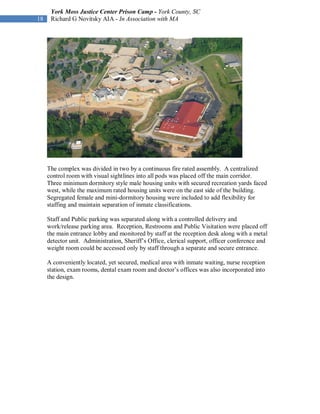York Moss Justice Center Prison Camp - York County, SC
18    Richard G Novitsky AIA - In Association with MA




     The complex was divided in two by a continuous fire rated assembly. A centralized
     control room with visual sightlines into all pods was placed off the main corridor.
     Three minimum dormitory style male housing units with secured recreation yards faced
     west, while the maximum rated housing units were on the east side of the building.
     Segregated female and mini-dormitory housing were included to add flexibility for
     staffing and maintain separation of inmate classifications.

     Staff and Public parking was separated along with a controlled delivery and
     work/release parking area. Reception, Restrooms and Public Visitation were placed off
     the main entrance lobby and monitored by staff at the reception desk along with a metal
     detector unit. Administration, Sheriff’s Office, clerical support, officer conference and
     weight room could be accessed only by staff through a separate and secure entrance.

     A conveniently located, yet secured, medical area with inmate waiting, nurse reception
     station, exam rooms, dental exam room and doctor’s offices was also incorporated into
     the design.
 
