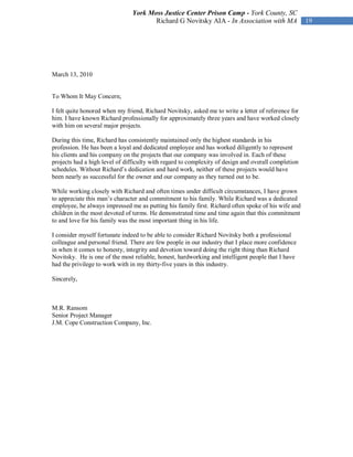 York Moss Justice Center Prison Camp - York County, SC
                                       Richard G Novitsky AIA - In Association with MA               19




March 13, 2010


To Whom It May Concern;

I felt quite honored when my friend, Richard Novitsky, asked me to write a letter of reference for
him. I have known Richard professionally for approximately three years and have worked closely
with him on several major projects.

During this time, Richard has consistently maintained only the highest standards in his
profession. He has been a loyal and dedicated employee and has worked diligently to represent
his clients and his company on the projects that our company was involved in. Each of these
projects had a high level of difficulty with regard to complexity of design and overall completion
schedules. Without Richard’s dedication and hard work, neither of these projects would have
been nearly as successful for the owner and our company as they turned out to be.

While working closely with Richard and often times under difficult circumstances, I have grown
to appreciate this man’s character and commitment to his family. While Richard was a dedicated
employee, he always impressed me as putting his family first. Richard often spoke of his wife and
children in the most devoted of terms. He demonstrated time and time again that this commitment
to and love for his family was the most important thing in his life.

I consider myself fortunate indeed to be able to consider Richard Novitsky both a professional
colleague and personal friend. There are few people in our industry that I place more confidence
in when it comes to honesty, integrity and devotion toward doing the right thing than Richard
Novitsky. He is one of the most reliable, honest, hardworking and intelligent people that I have
had the privilege to work with in my thirty-five years in this industry.

Sincerely,



M.R. Ransom
Senior Project Manager
J.M. Cope Construction Company, Inc.
 