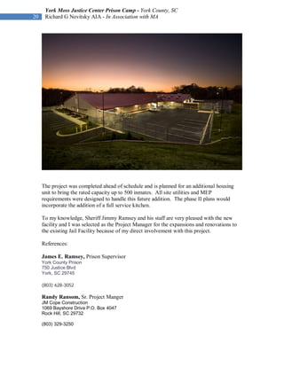 York Moss Justice Center Prison Camp - York County, SC
20    Richard G Novitsky AIA - In Association with MA




     The project was completed ahead of schedule and is planned for an additional housing
     unit to bring the rated capacity up to 500 inmates. All site utilities and MEP
     requirements were designed to handle this future addition. The phase II plans would
     incorporate the addition of a full service kitchen.

     To my knowledge, Sheriff Jimmy Ramsey and his staff are very pleased with the new
     facility and I was selected as the Project Manager for the expansions and renovations to
     the existing Jail Facility because of my direct involvement with this project.

     References:

     James E. Ramsey, Prison Supervisor
     York County Prison
     750 Justice Blvd
     York, SC 29745

     (803) 628-3052

     Randy Ransom, Sr. Project Manger
     JM Cope Construction
     1069 Bayshore Drive P.O. Box 4047
     Rock Hill, SC 29732

     (803) 329-3250
 