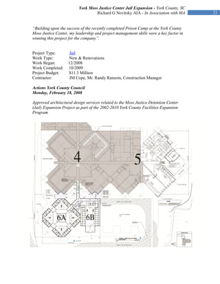 York Moss Justice Center Jail Expansion - York County, SC
                                   Richard G Novitsky AIA - In Association with MA      21


“Building upon the success of the recently completed Prison Camp at the York County
Moss Justice Center, my leadership and project management skills were a key factor in
winning this project for the company”.


Project Type:       Jail
Work Type:          New & Renovations
Work Began:         12/2008
Work Completed:     10/2009
Project Budget:     $11.3 Million
Contractor:         JM Cope, Mr. Randy Ransom, Construction Manager

Actions York County Council
Monday, February 18, 2008

Approved architectural design services related to the Moss Justice Detention Center
(Jail) Expansion Project as part of the 2002-2010 York County Facilities Expansion
Program
 