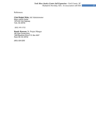 York Moss Justice Center Jail Expansion - York County, SC
                                   Richard G Novitsky AIA - In Association with MA    27


References:

Chief Ralph Misle, Jail Administrator
Moss Justice Center
1675-3A York Highway
York, SC 29745

(803) 493-3722

Randy Ransom, Sr. Project Manger
JM Cope Construction
1069 Bayshore Drive P.O. Box 4047
Rock Hill, SC 29732

(803) 329-3250
 