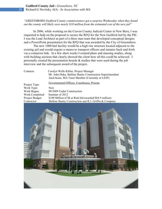 Guilford County Jail - Greensboro, NC
28    Richard G Novitsky AIA - In Association with MA


     “GREENSBORO Guilford County commissioners got a surprise Wednesday when they found
     out the county will likely save nearly $10 million from the estimated cost of the new jail”

             In 2006, while working on the Craven County Judicial Center in New Bern, I was
     requested to help on the proposal to secure the RFQ for the New Guilford Jail by the PIC.
     I was the Lead Architect as part of a three man team that developed conceptual designs
     and a PowerPoint presentation for the RFQ that was awarded by the City of Greensboro.
             The new 1000 bed facility would be a high rise structure located adjacent to the
     existing jail and would require a means to transport officers and inmates back and forth
     via a connector link. In a few short weeks I created plans and massing studies, along
     with building sections that clearly showed the client how all this could be achieved. I
     personally created the presentation boards & studies that were used during the job
     interview and the subsequent award of the project.

     Contacts:          Carolyn Wells Kibler, Project Manager
                        Mr. John Duke, Balfour Beatty Construction Superintendent
                        Zach Kane, MA Team Member (Currently at LS3P)
                        Governmental Offices, Courthouse, Prisons
     Project Type:
     Work Type:         New
     Work Began:        09/2009 Under Construction
     Work Completed:    Summer of 2012
     Project Budget:    $100 Million (CM at Risk bid awarded $84.9 million)
     Contractor:        Balfour Beatty Construction and R.J. Griffin & Company
 